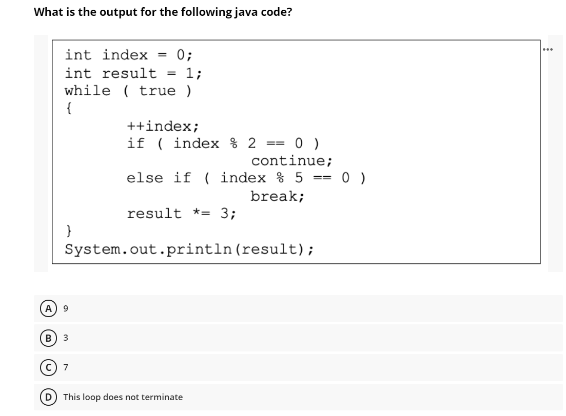 What is the output for the following java code?
...
int index
0;
int result
1;
%3D
while ( true )
{
++index;
if ( index % 2 == 0 )
continue;
else if ( index % 5
==
break;
result *= 3;
}
System.out.println(result);
9
B
3
7
D) This loop does not terminate
