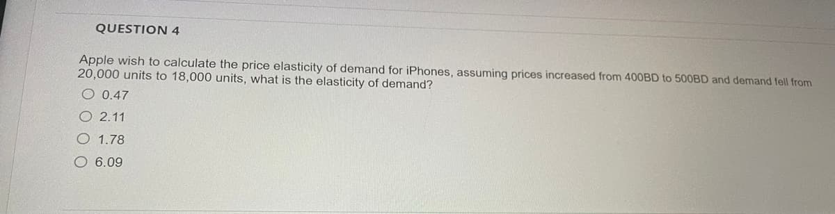 QUESTION 4
Apple wish to calculate the price elasticity of demand for iPhones, assuming prices increased from 400BD to 500BD and demand fell from
20,000 units to 18,000 units, what is the elasticity of demand?
O 0.47
O2.11
O 1.78
O 6.09