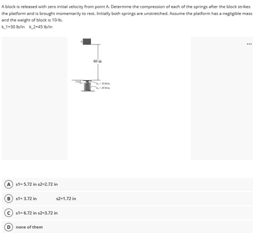 A block is released with zero initial velocity from point A. Determine the compression of each of the springs after the block strikes
the platform and is brought momentarily to rest. Initially both springs are unstretched. Assume the platform has a negligible mass
and the weight of block is 10-lb.
k1=30 Ib/in k2=45 Ib/in
...
60 in
45 Ibia.
A s1- 5.72 in s2=2.72 in
B s1= 3.72 in
s2=1.72 in
s1= 6.72 in s2=3.72 in
D none of them
