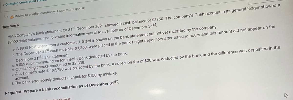 Question Completion
Moving to another question will save this response.
Question 6
AMA Company's bank statement for 31st December 2021 showed a cash balance of $2750. The company's Cash account in its general ledger showed a
$2000 debit balance. The following information was also available as of December 31st
a. A $900 NSF check from a customer, J. Steel is shown on the bank statement but not yet recorded by the company.
b. The December 31st cash receipts, $3,250, were placed in the bank's night depository after banking hours and this amount did not appear on the
December 31st bank statement.
c. A $59 debit memorandum for checks Book deducted by the bank.
d. Outstanding checks amounted to $2,339.
e. A customer's note for $2,790 was collected by the bank. A collection fee of $20 was deducted by the bank and the difference was deposited in the
account.
f. The bank erroneously deducts a check for $150 by mistake.
Required: Prepare a bank reconciliation as of December 31st
format:
W