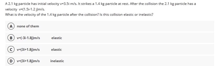 A 2.1 kg particle has initial velocity v=3.5i m/s. It strikes a 1.4 kg particle at rest. After the collision the 2.1 kg particle has a
velocity v=(1.5i-1.2 j)m/s.
What is the velocity of the 1.4 kg particle after the collision? Is this collision elastic or inelastic?
A none of them
B v-(-3i-1.8j)m/s
elastic
v=(3i+1.8j)m/s
elastic
D v=(3i+1.8j)m/s
inelastic
