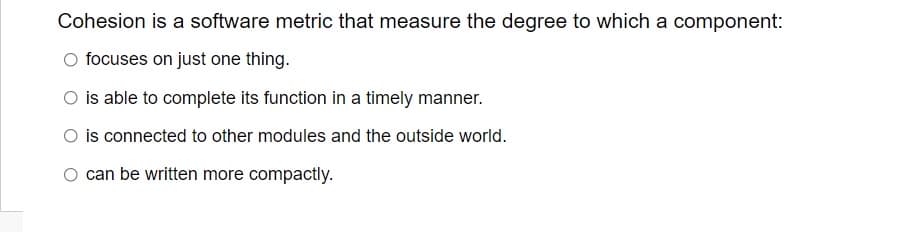 Cohesion is a software metric that measure the degree to which a component:
O focuses on just one thing.
O is able to complete its function in a timely manner.
O is connected to other modules and the outside world.
O can be written more compactly.
