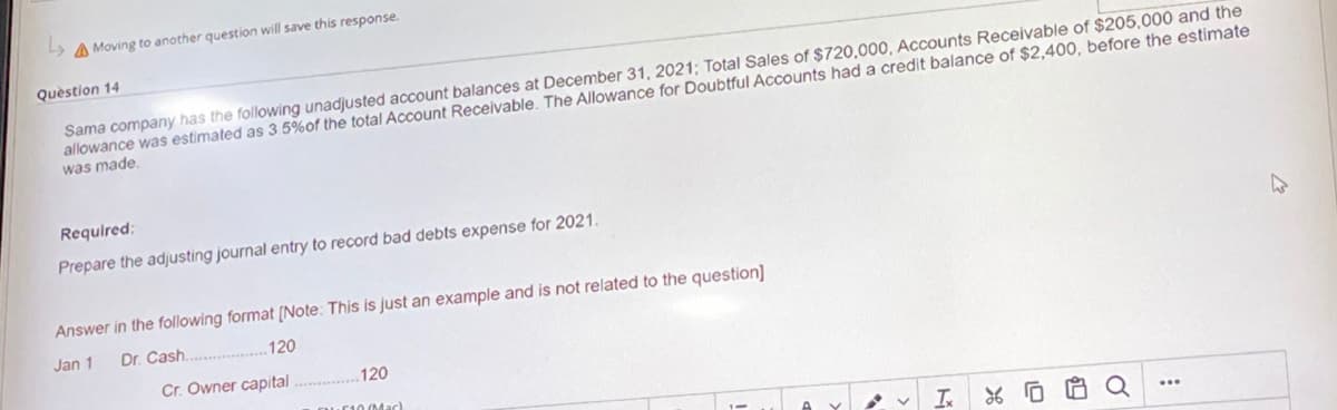 Moving to another question will save this response.
Question 14
Sama company has the following unadjusted account balances at December 31, 2021; Total Sales of $720,000, Accounts Receivable of $205,000 and the
allowance was estimated as 3.5% of the total Account Receivable. The Allowance for Doubtful Accounts had a credit balance of $2,400, before the estimate
was made.
Required:
Prepare the adjusting journal entry to record bad debts expense for 2021.
Answer in the following format [Note: This is just an example and is not related to the question]
Jan 1
Dr.
Cash......
120
Cr. Owner capital.............. 120
10 (Mac)
I %0
O