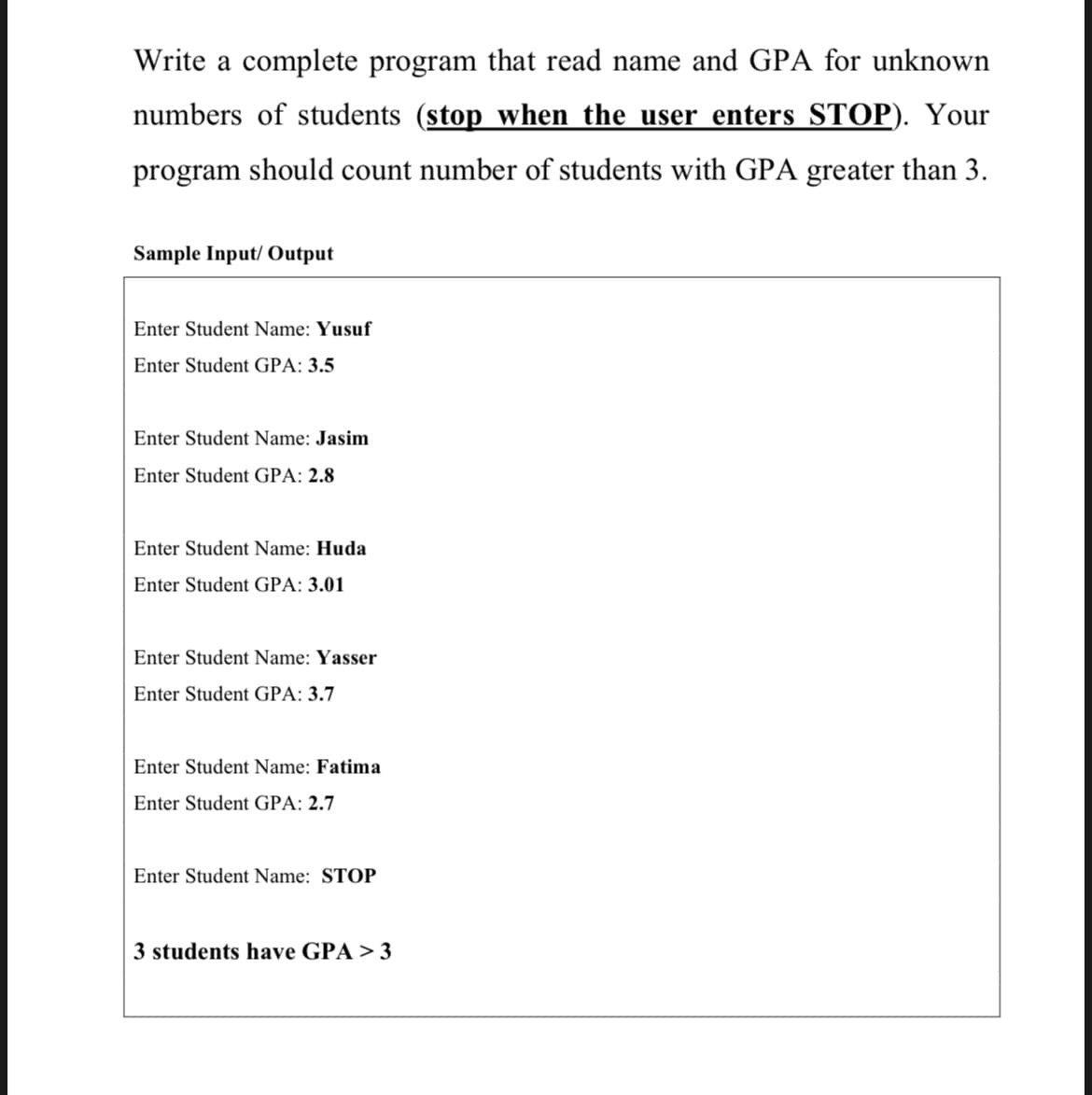 Write a complete program that read name and GPA for unknown
numbers of students (stop when the user enters STOP). Your
program should count number of students with GPA greater than 3.
Sample Input/Output
Enter Student Name: Yusuf
Enter Student GPA: 3.5
Enter Student Name: Jasim
Enter Student GPA: 2.8
Enter Student Name: Huda
Enter Student GPA: 3.01
Enter Student Name: Yasser
Enter Student GPA: 3.7
Enter Student Name: Fatima
Enter Student GPA: 2.7
Enter Student Name: STOP
3 students have GPA > 3