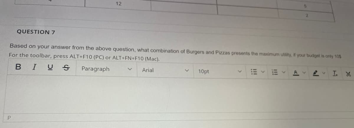 QUESTION 7
P
12
Based on your answer from the above question, what combination of Burgers and Pizzas presents the maximum utility, if your budget is only 105
For the toolbar, press ALT+F10 (PC) or ALT+FN+F10 (Mac).
BIUS
Paragraph
Arial
V
10pt
5
A
2
I. L