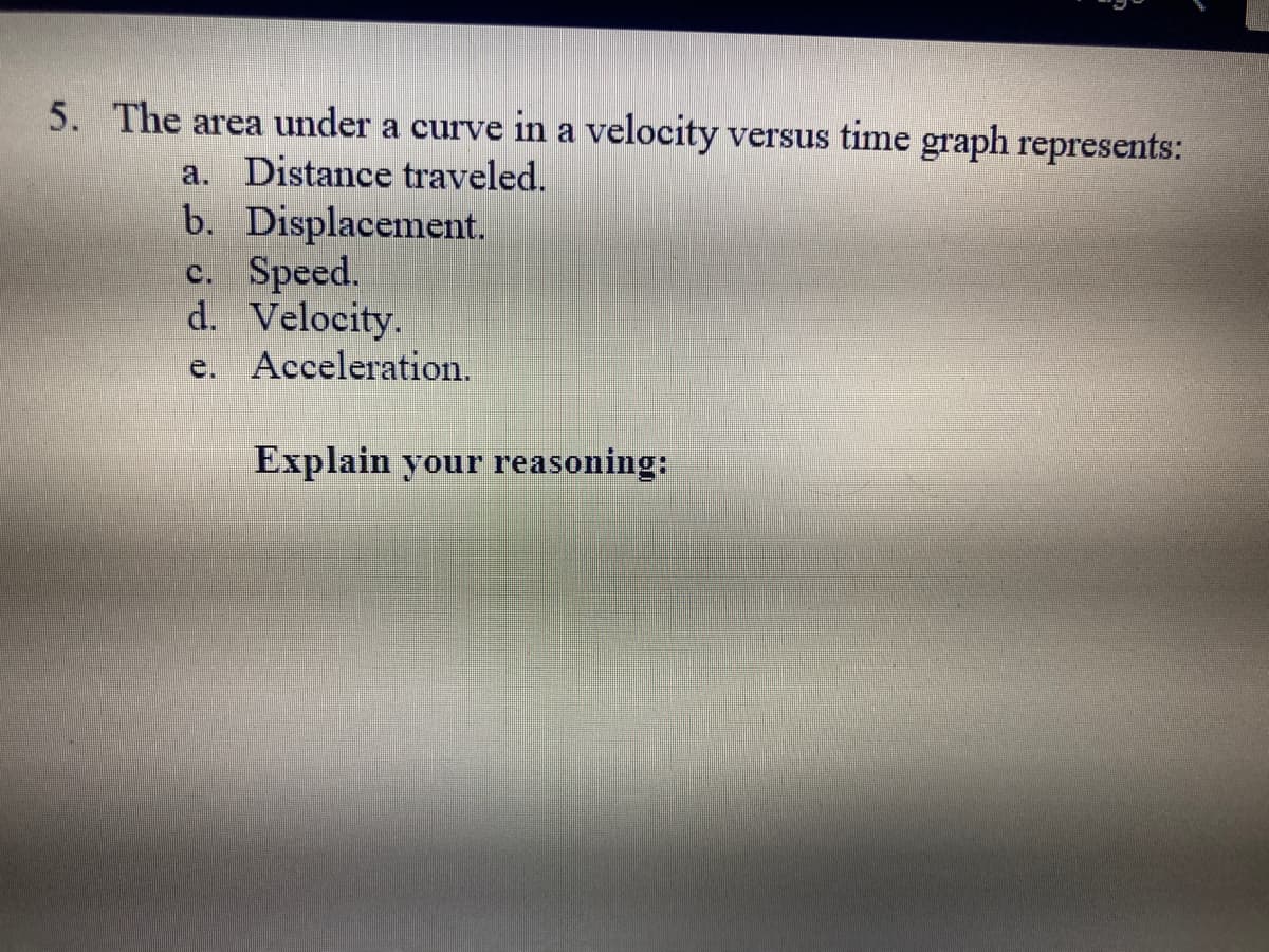 5. The area under a curve in a velocity versus time graph represents:
a. Distance traveled.
b. Displacement.
c. Speed.
d. Velocity.
e. Acceleration.
Explain your reasoning: