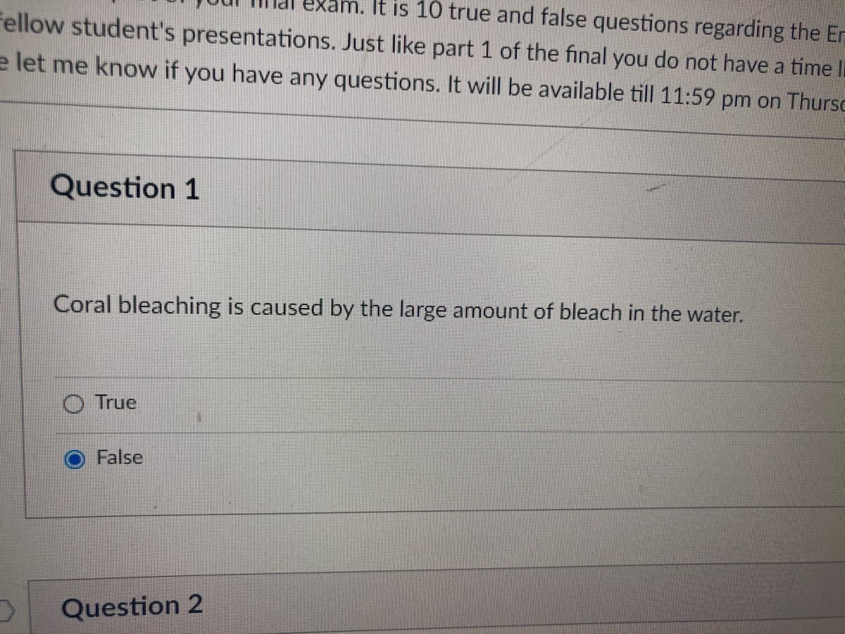 It is 10 true and false questions regarding the Er
Fellow student's presentations. Just like part 1 of the final you do not have a time li
e let me know if you have any questions. It will be available till 11:59 pm on Thursc
Question 1
Coral bleaching is caused by the large amount of bleach in the water.
True
False
V
Question 2
