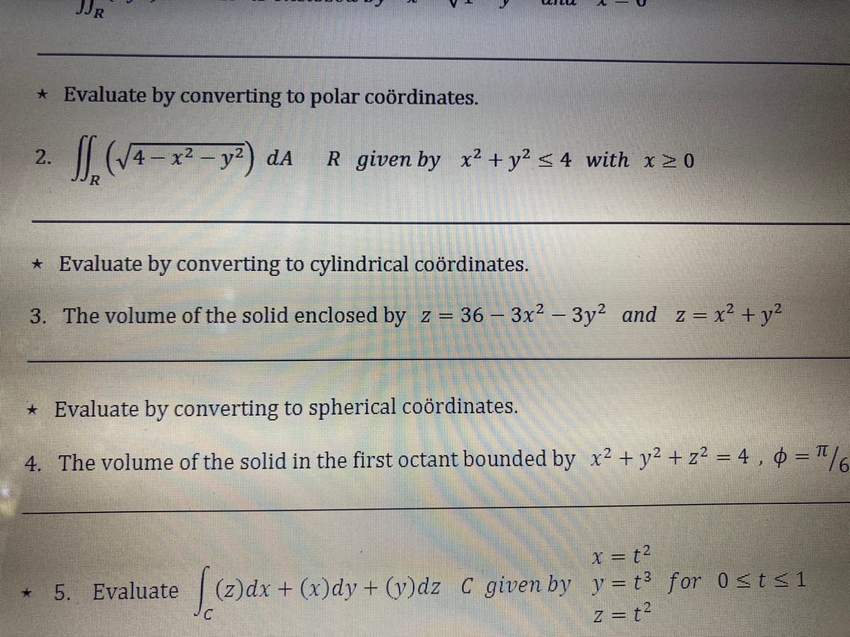 JJR
* Evaluate by converting to polar coördinates.
J₂ (√4-x² - y²)
2.
+
* Evaluate by converting to cylindrical coördinates.
3. The volume of the solid enclosed by z = 36-3x² − 3y² and z= x² + y²
dA R given by x² + y² ≤4 with x ≥ 0
* Evaluate by converting to spherical coördinates.
4. The volume of the solid in the first octant bounded by x² + y² + z² = 4,0 = ¹/6
5. Evaluate
x = t²
[(z)dx +
(z)dx + (x)dy + (y)dz C given by y = t³ for 0 ≤t≤1
z = t²