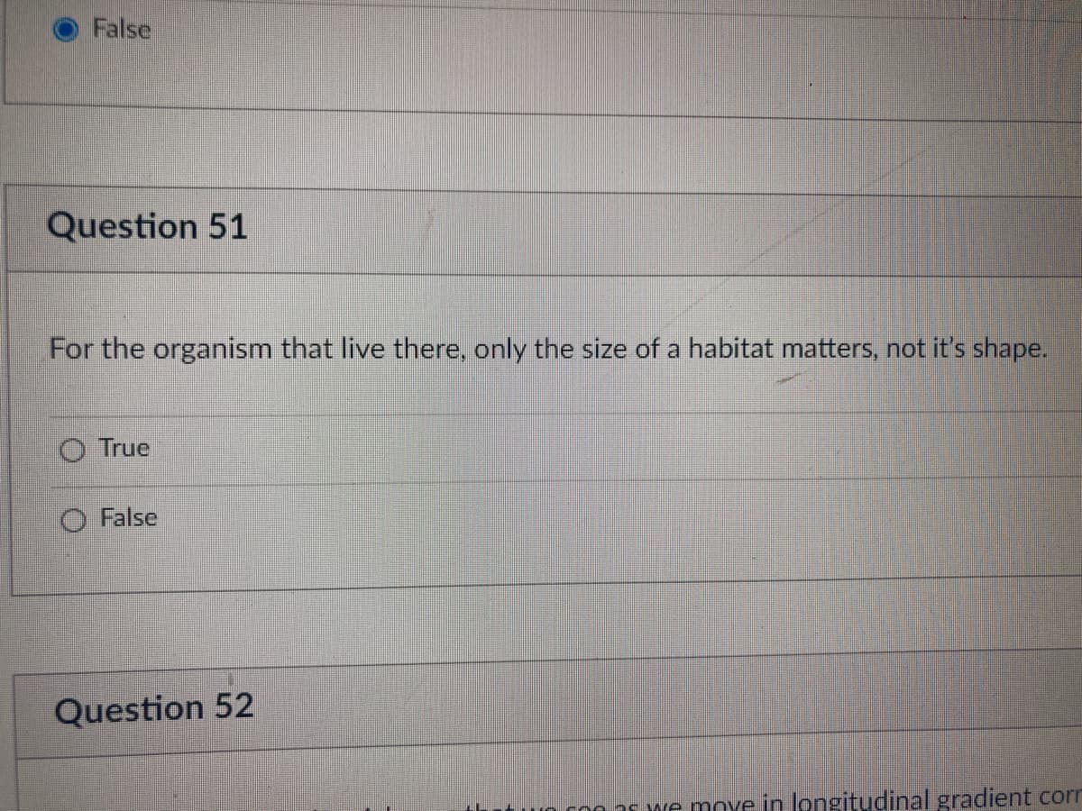 False
Question 51
For the organism that live there, only the size of a habitat matters, not it's shape.
True
False
Question 52
we move in longitudinal gradient corr