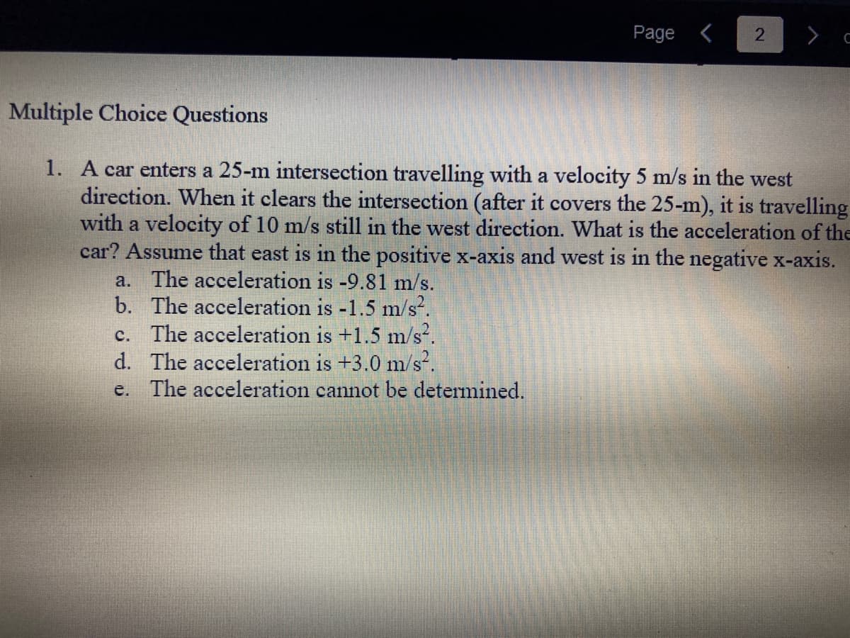 Page <
c. The acceleration is +1.5 m/s².
d. The acceleration is +3.0 m/s².
e. The acceleration cannot be determined.
2
Multiple Choice Questions
1. A car enters a 25-m intersection travelling with a velocity 5 m/s in the west
direction. When it clears the intersection (after it covers the 25-m), it is travelling
with a velocity of 10 m/s still in the west direction. What is the acceleration of the
car? Assume that east is in the positive x-axis and west is in the negative x-axis.
a. The acceleration is -9.81 m/s.
b. The acceleration is -1.5 m/s².