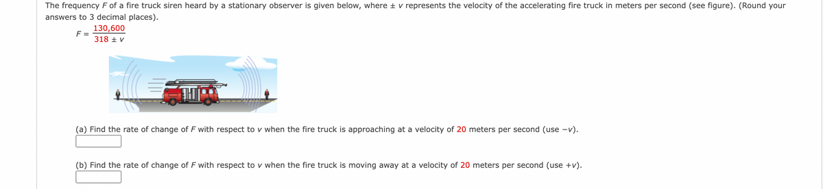 The frequency F of a fire truck siren heard by a stationary observer is given below, where ± v represents the velocity of the accelerating fire truck in meters per second (see figure). (Round your
answers to 3 decimal places).
130,600
F =
318 + V
(a) Find the rate of change of F with respect to v when the fire truck is approaching at a velocity of 20 meters per second (use -v).
(b) Find the rate of change of F with respect to v when the fire truck is moving away at a velocity of 20 meters per second (use +v).