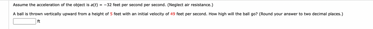 Assume the acceleration of the object is a(t) = -32 feet per second per second. (Neglect air resistance.)
A ball is thrown vertically upward from a height of 5 feet with an initial velocity of 49 feet per second. How high will the ball go? (Round your answer to two decimal places.)
ft