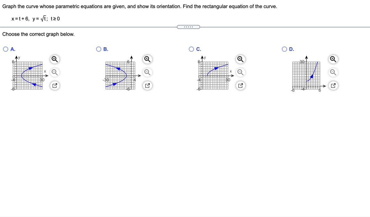 Graph the curve whose parametric equations are given, and show its orientation. Find the rectangular equation of the curve.
x =t+ 6, y= Vt; t20
.....
Choose the correct graph below.
:爵:釋
OA.
В.
С.
OD.
Ay
