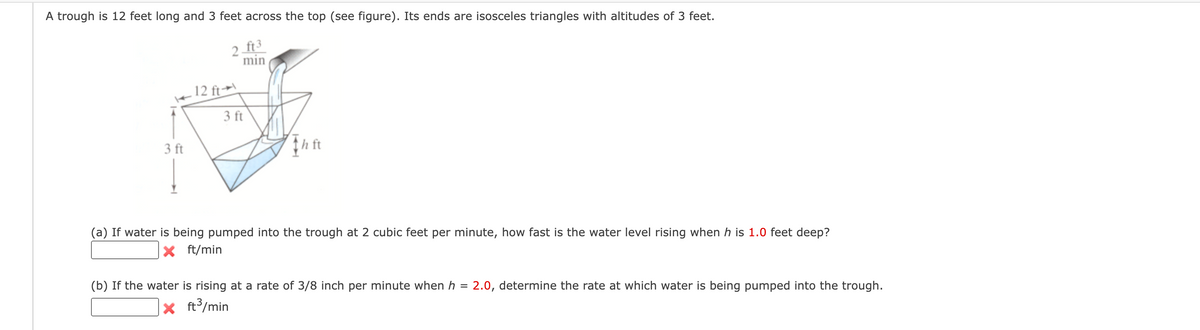 A trough is 12 feet long and 3 feet across the top (see figure). Its ends are isosceles triangles with altitudes of 3 feet.
2 ft 3
min
3 ft
12 ft
3 ft
Th ft
(a) If water is being pumped into the trough at 2 cubic feet per minute, how fast is the water level rising when h is 1.0 feet deep?
ft/min
(b) If the water is rising at a rate of 3/8 inch per minute when h
=
x
ft³/min
2.0, determine the rate at which water is being pumped into the trough.