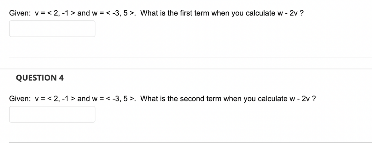 Given: v = < 2, -1 > and w = < -3, 5 >. What is the first term when you calculate w - 2v ?
QUESTION 4
Given: v = < 2, -1 > and w = < -3, 5 >. What is the second term when you calculate w - 2v ?
