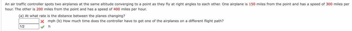 An air traffic controller spots two airplanes at the same altitude converging to a point as they fly at right angles to each other. One airplane is 150 miles from the point and has a speed of 300 miles per
hour. The other is 200 miles from the point and has a speed of 400 miles per hour.
(a) At what rate is the distance between the planes changing?
1/2
X mph (b) How much time does the controller have to get one of the airplanes on a different flight path?
h