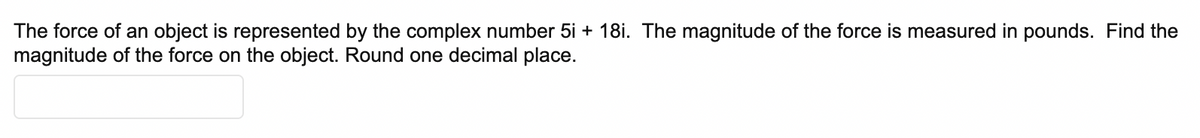 The force of an object is represented by the complex number 5i + 18i. The magnitude of the force is measured in pounds. Find the
magnitude of the force on the object. Round one decimal place.
