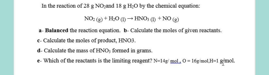 In the reaction of 28 g NOzand 18 g H2O by the chemical equation:
NO2 (g) + H2O (1)→ HNO; (1) +NO (g)
a- Balanced the reaction equation. b- Calculate the moles of given reactants.
c- Calculate the moles of product, HNO3.
d- Calculate the mass of HNO; formed in grams.
e- Which of the reactants is the limiting reagent? N=14g/ mol. 0 = 16g/mol,H=1 g/mol.
