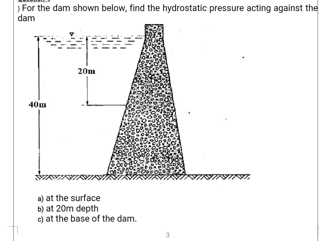 |) For the dam shown below, find the hydrostatic pressure acting against the
dam
20m
40m
a) at the surface
b) at 20m depth
c) at the base of the dam.
3
