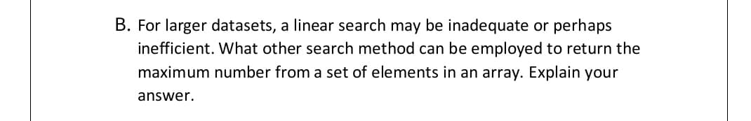 B. For larger datasets, a linear search may be inadequate or perhaps
inefficient. What other search method can be employed to return the
maximum number from a set of elements in an array. Explain your
answer.
