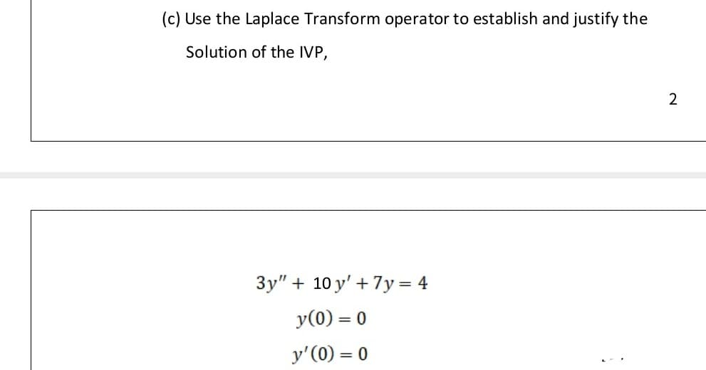 (c) Use the Laplace Transform operator to establish and justify the
Solution of the IVP,
3y" + 10 y' + 7y = 4
y(0) = 0
y'(0) = 0
