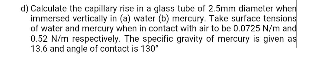 d) Calculate the capillary rise in a glass tube of 2.5mm diameter when
immersed vertically in (a) water (b) mercury. Take surface tensions
of water and mercury when in contact with air to be 0.0725 N/m and
0.52 N/m respectively. The specific gravity of mercury is given as
13.6 and angle of contact is 130°
