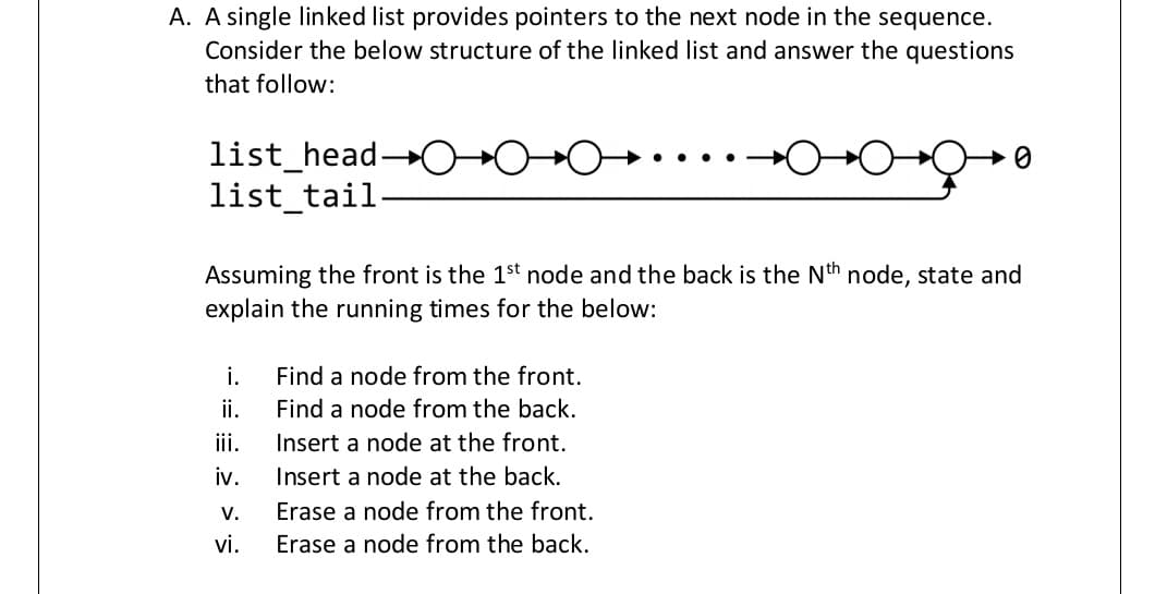 A. A single linked list provides pointers to the next node in the sequence.
Consider the below structure of the linked list and answer the questions
that follow:
list_head-
list_tail-
Assuming the front is the 1st node and the back is the Nth node, state and
explain the running times for the below:
i.
Find a node from the front.
ii.
Find a node from the back.
iii.
Insert a node at the front.
iv.
Insert a node at the back.
V.
Erase a node from the front.
vi.
Erase a node from the back.
