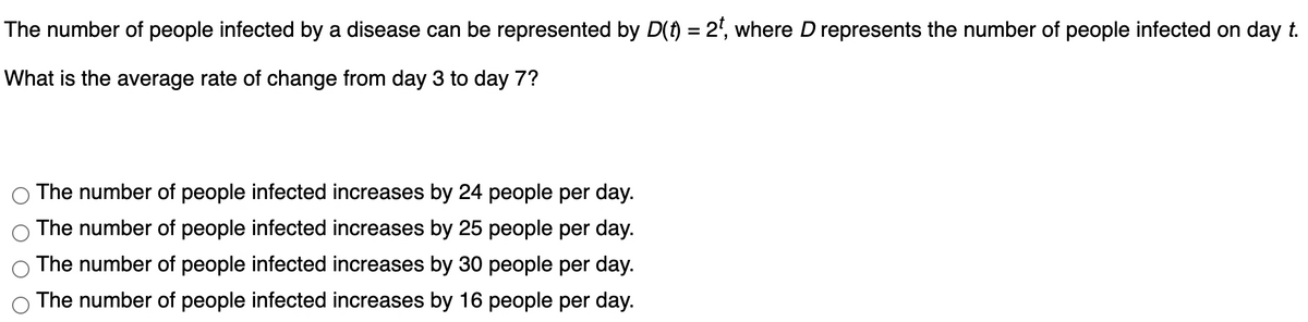 The number of people infected by a disease can be represented by D(f) = 2', where D represents the number of people infected on day t.
What is the average rate of change from day 3 to day 7?
The number of people infected increases by 24 people per day.
The number of people infected increases by 25 people per day.
The number of people infected increases by 30 people per day.
The number of people infected increases by 16 people per day.
