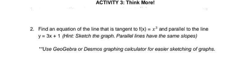 ACTIVITY 3: Think More!
2. Find an equation of the line that is tangent to f(x) = x and parallel to the line
y = 3x + 1 (Hint: Sketch the graph. Parallel lines have the same slopes)
**Use GeoGebra or Desmos graphing calculator for easier sketching of graphs.
