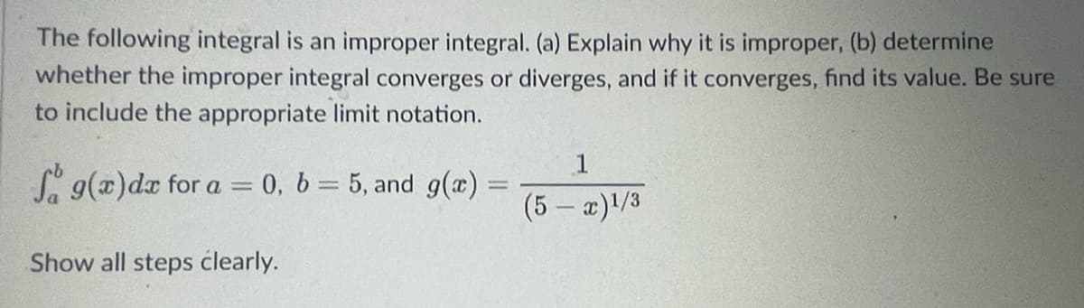 The following integral is an improper integral. (a) Explain why it is improper, (b) determine
whether the improper integral converges or diverges, and if it converges, find its value. Be sure
to include the appropriate limit notation.
f g(x)dx for a = 0, b = 5, and g(x) =
1
(5-x)1/3
Show all steps clearly.