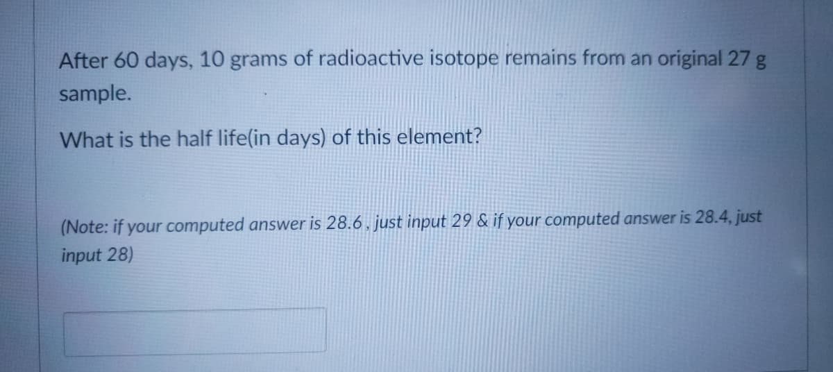 After 60 days, 10 grams of radioactive isotope remains from an original 27 g
sample.
What is the half life(in days) of this element?
(Note: if your computed answer is 28.6 , just input 29 & if your computed answer is 28.4, just
input 28)

