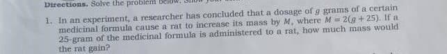 Directions. Solve the problem beld
1. In an experiment, a researcher has concluded that a dosage of g grams of a certain
medicinal formula cause a rat to increase its mass by M, where M = 2(g + 25). If a
25-gram of the medicinal formula is administered to a rat, how much mass would
the rat gain?

