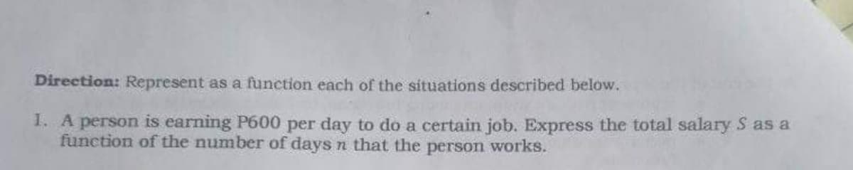 Direction: Represent as a function each of the situations described below.
1. A person is earning P600 per day to do a certain job. Express the total salary S as a
function of the number of days n that the person works.
