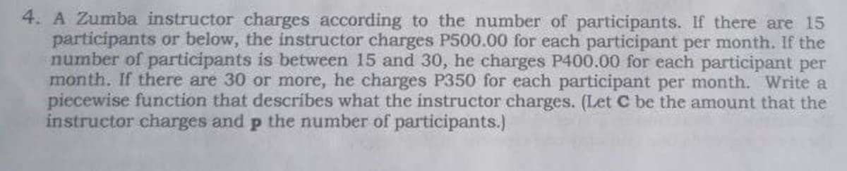 4. A Zumba instructor charges according to the number of participants. If there are 15
participants or below, the instructor charges P500.00 for each participant per month. If the
number of participants is between 15 and 30, he charges P400.00 for each participant per
month. If there are 30 or more, he charges P350 for each participant per month. Write a
piecewise function that describes what the instructor charges. (Let C be the amount that the
instructor charges and p the number of participants.)
