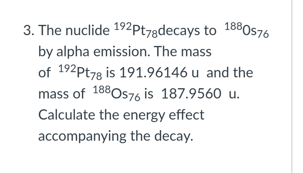 3. The nuclide 192pt78decays to 1880s76
by alpha emission. The mass
of 192Pt78 is 191.96146 u and the
mass of 188Os76 is 187.9560 u.
OS76
Calculate the energy effect
accompanying the decay.
