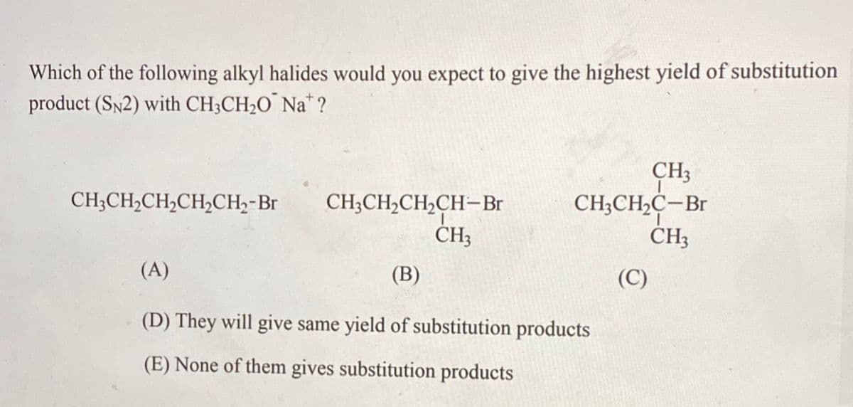 Which of the following alkyl halides would you expect to give the highest yield of substitution
product (SN2) with CH;CH2O¯ Na* ?
CH3
CH;CH2C-Br
CH3
CH;CH,CH2CH2CH;-Br
CH;CH,CH,CH-Br
CH3
(A)
(В)
(C)
(D) They will give same yield of substitution products
(E) None of them gives substitution products
