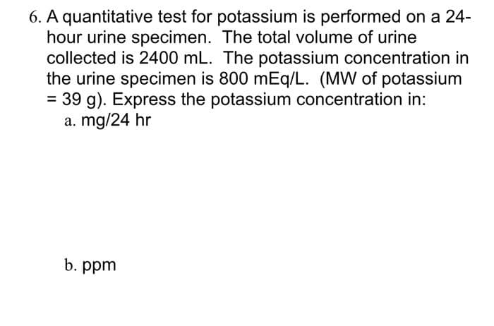6. A quantitative test for potassium is performed on a 24-
hour urine specimen. The total volume of urine
collected is 2400 mL. The potassium concentration in
the urine specimen is 800 mEq/L. (MW of potassium
= 39 g). Express the potassium concentration in:
a. mg/24 hr
b. ppm
