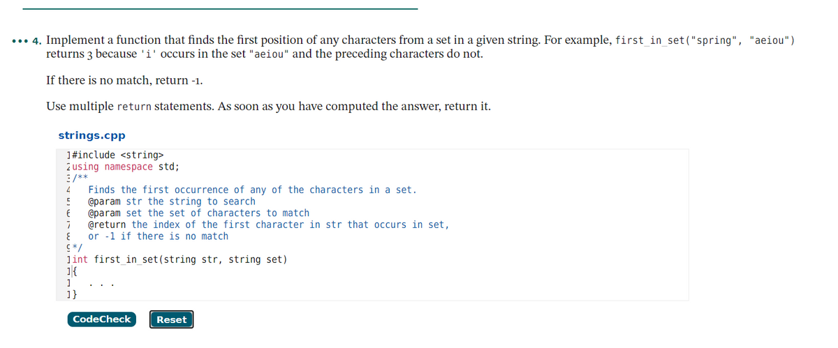 ... 4. Implement a function that finds the first position of any characters from a set in a given string. For example, first_in_set("spring", "aeiou")
returns 3 because 'i' occurs in the set "aeiou" and the preceding characters do not.
If there is no match, return -1.
Use multiple return statements. As soon as you have computed the answer, return it.
strings.cpp
1#include <string>
2 using namespace std;
3 /**
Finds the first occurrence of any of the characters in a set.
@param str the string to search
@param set the set of characters to match
@return the index of the first character in str that occurs in set,
or -1 if there is no match
4
/* 5
lint first in set(string str, string set)
1{
1}
CodeCheck
Reset

