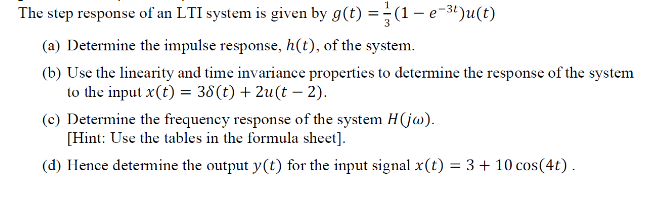 The step response of an LTI system is given by g(t) =-(1– e-3t)u(t)
(a) Determine the impulse response, h(t), of the system.
(b) Use the linearity and time invariance properties to determine the response of the system
to the input x(t) = 38(t) + 2u(t – 2).
(c) Determine the frequency response of the system H(jw).
[Hint: Use the tables in the formula sheet].
(d) Hence determine the output y(t) for the input signal x(t) = 3 + 10 cos(4t).
