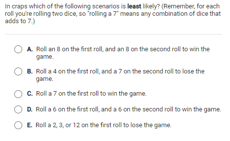 In craps which of the following scenarios is least likely? (Remember, for each
roll you're rolling two dice, so rolling a 7" means any combination of dice that
adds to 7.)
A. Roll an 8 on the first roll, and an 8 on the second roll to win the
game.
B. Roll a 4 on the first roll, and a 7 on the second roll to lose the
game.
C. Roll a 7 on the first roll to win the game.
D. Roll a 6 on the first roll, and a 6 on the second roll to win the game.
O E. Roll a 2, 3, or 12 on the first roll to lose the game.
