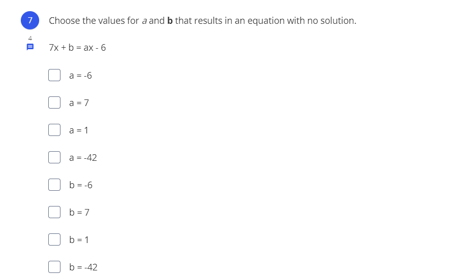 7
Choose the values for a and b that results in an equation with no solution.
7x + b = ax - 6
a = -6
a = 7
a = 1
a = -42
b = -6
b = 7
b = 1
b = -42
