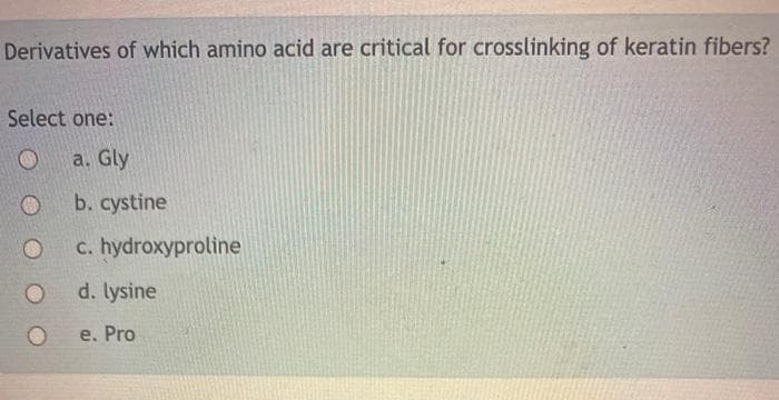 Derivatives of which amino acid are critical for crosslinking of keratin fibers?
Select one:
a. Gly
b. cystine
c. hydroxyproline
d. lysine
e. Pro
