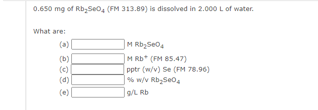 0.650 mg of Rb2Seo4 (FM 313.89) is dissolved in 2.000 L of water.
What are:
(a)
M Rb2Se04
(b)
M Rb+ (FM 85.47)
pptr (w/v) Se (FM 78.96)
% w/v Rb2Seo4
(c)
(d)
(e)
g/L Rb
