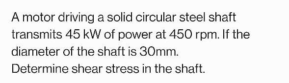 A motor driving a solid circular steel shaft
transmits 45 kW of power at 450 rpm. If the
diameter of the shaft is 30mm.
Determine shear stress in the shaft.
