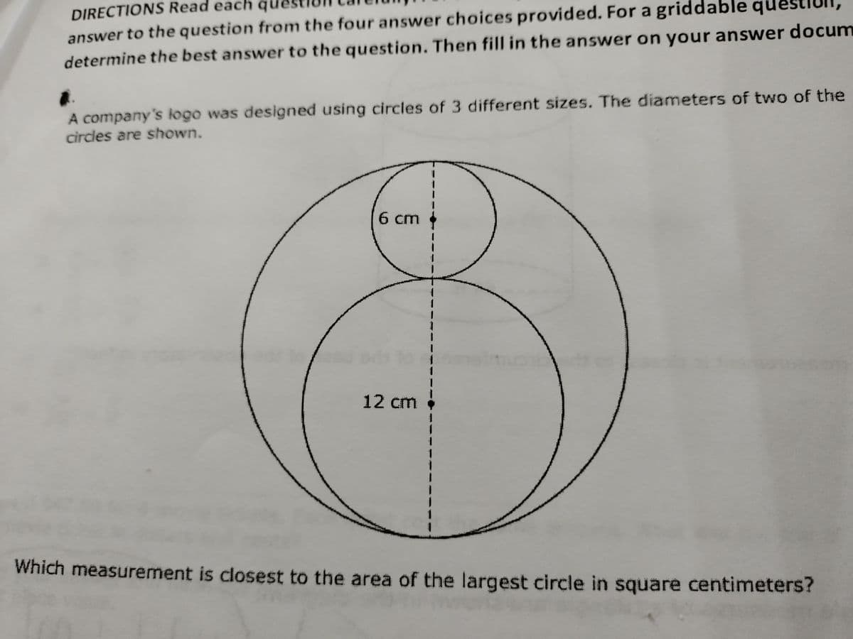 DIRECTIONS Read each
answer to the question from the four answer choices provided. For a griddable questiull
determine the best answer to the question. Then fill in the answer on your answer docum
A company's logo was designed using circles of 3 different sizes. The diameters of two of the
circles are shown.
6 cm
1
1
1
12 cm !
Which measurement is closest to the area of the largest circle in square centimeters?