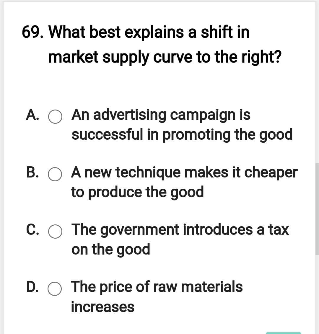 69. What best explains a shift in
market supply curve to the right?
A. O An advertising campaign is
successful in promoting the good
B. O A new technique makes it cheaper
to produce the good
C. O The government introduces a tax
on the good
D. O The price of raw materials
increases
