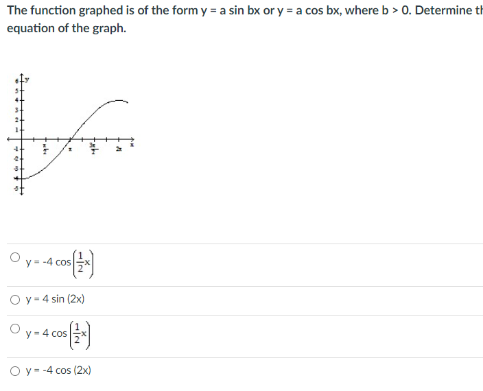 The function graphed is of the form y = a sin bx or y = a cos bx, where b > 0. Determine th
equation of the graph.
y = -4 cos
O y = 4 sin (2x)
y = 4 cos
O y = -4 cos (2x)
