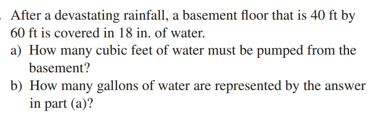 After a devastating rainfall, a basement floor that is 40 ft by
60 ft is covered in 18 in. of water.
a) How many cubic feet of water must be pumped from the
basement?
b) How many gallons of water are represented by the answer
in part (a)?
