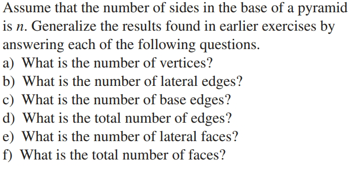 Assume that the number of sides in the base of a pyramid
is n. Generalize the results found in earlier exercises by
answering each of the following questions.
a) What is the number of vertices?
b) What is the number of lateral edges?
c) What is the number of base edges?
d) What is the total number of edges?
e) What is the number of lateral faces?
f) What is the total number of faces?
