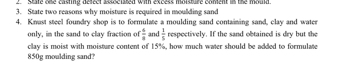 2. State one casting defect associated with excess moisture content in the mould.
3. State two reasons why moisture is required in moulding sand
4. Knust steel foundry shop is to formulate a moulding sand containing sand, clay and water
only, in the sand to clay fraction of and respectively. If the sand obtained is dry but the
clay is moist with moisture content of 15%, how much water should be added to formulate
850g moulding sand?
